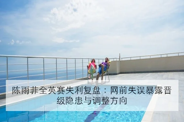 陈雨菲全英赛失利复盘：网前失误暴露晋级隐患与调整方向